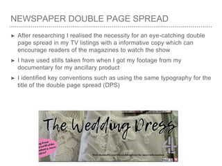 NEWSPAPER DOUBLE PAGE SPREAD
➤ After researching I realised the necessity for an eye-catching double
page spread in my TV listings with a informative copy which can
encourage readers of the magazines to watch the show
➤ I have used stills taken from when I got my footage from my
documentary for my ancillary product
➤ I identified key conventions such as using the same typography for the
title of the double page spread (DPS)
 