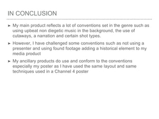 IN CONCLUSION
➤ My main product reflects a lot of conventions set in the genre such as
using upbeat non diegetic music in the background, the use of
cutaways, a narration and certain shot types.
➤ However, I have challenged some conventions such as not using a
presenter and using found footage adding a historical element to my
media product
➤ My ancillary products do use and conform to the conventions
especially my poster as I have used the same layout and same
techniques used in a Channel 4 poster
 