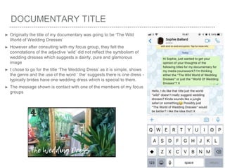 DOCUMENTARY TITLE
➤ Originally the title of my documentary was going to be ‘The Wild
World of Wedding Dresses’
➤ However after consulting with my focus group, they felt the
connotations of the adjective ‘wild’ did not reflect the symbolism of
wedding dresses which suggests a dainty, pure and glamorous
image
➤ I chose to go for the title ‘The Wedding Dress’ as it is simple, shows
the genre and the use of the word ‘ the’ suggests there is one dress -
typically brides have one wedding dress which is special to them.
➤ The message shown is contact with one of the members of my focus
groups
 