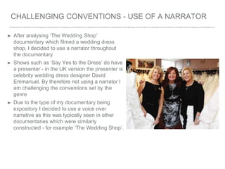 CHALLENGING CONVENTIONS - USE OF A NARRATOR
➤ After analysing ‘The Wedding Shop’
documentary which filmed a wedding dress
shop, I decided to use a narrator throughout
the documentary
➤ Shows such as ‘Say Yes to the Dress’ do have
a presenter - in the UK version the presenter is
celebrity wedding dress designer David
Emmanuel. By therefore not using a narrator I
am challenging the conventions set by the
genre
➤ Due to the type of my documentary being
expository I decided to use a voice over
narrative as this was typically seen in other
documentaries which were similarly
constructed - for example ‘The Wedding Shop’.
 