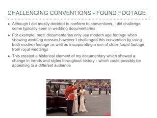 CHALLENGING CONVENTIONS - FOUND FOOTAGE
➤ Although I did mostly decided to conform to conventions, I did challenge
some typically seen in wedding documentaries
➤ For example, most documentaries only use modern age footage when
showing wedding dresses however I challenged this convention by using
both modern footage as well as incorporating a use of older found footage
from royal weddings
➤ This created a historical element of my documentary which showed a
change in trends and styles throughout history - which could possibly be
appealing to a different audience
 