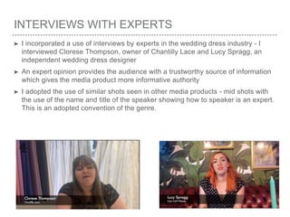 INTERVIEWS WITH EXPERTS
➤ I incorporated a use of interviews by experts in the wedding dress industry - I
interviewed Clorese Thompson, owner of Chantilly Lace and Lucy Spragg, an
independent wedding dress designer
➤ An expert opinion provides the audience with a trustworthy source of information
which gives the media product more informative authority
➤ I adopted the use of similar shots seen in other media products - mid shots with
the use of the name and title of the speaker showing how to speaker is an expert.
This is an adopted convention of the genre.
 
