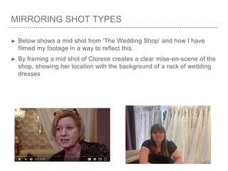 MIRRORING SHOT TYPES
➤ Below shows a mid shot from ‘The Wedding Shop’ and how I have
filmed my footage in a way to reflect this.
➤ By framing a mid shot of Clorese creates a clear mise-en-scene of the
shop, showing her location with the background of a rack of wedding
dresses
 