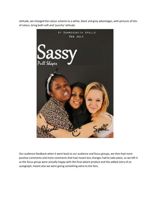 attitude, we changed the colour scheme to a white, black and grey advantages, with pictures of lots
of colour, bring both soft and ‘punchy’ attitude.
Our audience feedback when it went back to our audience and focus groups, we then had more
positive comments and more comments that had meant less changes had to take place, so we left it
as the focus group were actually happy with the final advert product and the added extra of an
autograph, meant also we were giving something extra to the fans.
 