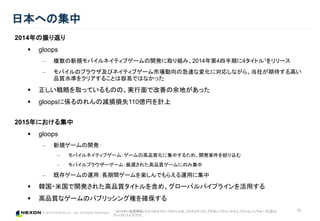 © 2015 NEXON Co., Ltd. All Rights Reserved.
10
日本への集中
2014年の振り返り
 gloops
‒ 複数の新規モバイルネイティブゲームの開発に取り組み、2014年第4四半期に4タイトル1をリリース
‒ モバイルのブラウザ及びネイティブゲーム市場動向の急速な変化に対応しながら、当社が期待する高い
品質水準をクリアすることは容易ではなかった
 正しい戦略を取っているものの、実行面で改善の余地があった
 gloopsに係るのれんの減損損失110億円を計上
2015年における集中
 gloops
‒ 新規ゲームの開発：
‒ モバイルネイティブゲーム：ゲームの高品質化に集中するため、開発案件を絞り込む
‒ モバイルブラウザーゲーム：厳選された高品質ゲームにのみ集中
‒ 既存ゲームの運用：長期間ゲームを楽しんでもらえる運用に集中
 韓国・米国で開発された高品質タイトルを含め、グローバルパイプラインを活用する
 高品質なゲームのパブリッシング権を確保する
1 2014年に配信開始した4つのネイティブタイトルは、『スカイロック』、『サモンソウルバトル』、『クリムゾンウォーズ』及び
『トイズドライブ』です。
 