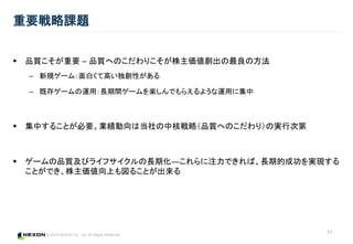 © 2015 NEXON Co., Ltd. All Rights Reserved.
 品質こそが重要 – 品質へのこだわりこそが株主価値創出の最良の方法
– 新規ゲーム：面白くて高い独創性がある
– 既存ゲームの運用：長期間ゲームを楽しんでもらえるような運用に集中
 集中することが必要。業績動向は当社の中核戦略（品質へのこだわり）の実行次第
 ゲームの品質及びライフサイクルの長期化―これらに注力できれば、長期的成功を実現する
ことができ、株主価値向上も図ることが出来る
重要戦略課題
11
 