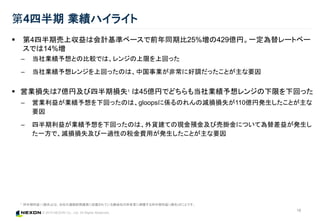© 2015 NEXON Co., Ltd. All Rights Reserved.
16
第4四半期 業績ハイライト
 第4四半期売上収益は会計基準ベースで前年同期比25%増の429億円。一定為替レートベー
スでは14%増
– 当社業績予想との比較では、レンジの上限を上回った
– 当社業績予想レンジを上回ったのは、中国事業が非常に好調だったことが主な要因
 営業損失は7億円及び四半期損失1 は45億円でどちらも当社業績予想レンジの下限を下回った
– 営業利益が業績予想を下回ったのは、gloopsに係るのれんの減損損失が110億円発生したことが主な
要因
– 四半期利益が業績予想を下回ったのは、外貨建ての現金預金及び売掛金について為替差益が発生し
た一方で、減損損失及び一過性の税金費用が発生したことが主な要因
1 四半期利益 / (損失)とは、当社の連結財務諸表に記載されている親会社の所有者に帰属する四半期利益/ (損失)のことです。
 