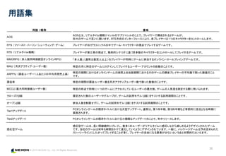 © 2015 NEXON Co., Ltd. All Rights Reserved.
用語集
35
Update
5/7
用語 / 略称 意味
AOS
AOSとは、リアルタイム戦略ジャンルのサブジャンルのことで、プレイヤーで構成される２チームが、
別々のゲームで互いに競います。RTS方式のインターフェースにより、各プレイヤーは１つのキャラクターをコントロールします。
FPS （ファースト・パーソン・シューティング・ゲーム） プレイヤーが3Dグラフィックスの中でゲーム・キャラクターの視点でプレイするゲームです。
RTS （リアルタイム戦略） プレイヤーが第三者の視点で、戦術的シナリオに基づき多数のキャラクターをコントロールしてプレイするゲームです。
MMORPG （多人数同時接続型オンラインRPG） 「多人数」（通常は数百人以上）のプレイヤーが同時にゲームに参加するオンライン・ロールプレイングゲームです。
MAU （月次アクティブ・ユーザー数） 特定の月に特定のゲームにログインしてプレイするユーザー・アカウントの総数のことです。
ARPPU （課金ユーザー１人あたりの平均月間売上高）
特定の期間におけるオンラインゲームの純売上を当該期間におけるそのゲームの課金プレイヤーの平均数で割った数値のこと
です。
課金率 特定の期間の課金ユーザー数を月次アクティブユーザー数で割った数値のことです。
MCCU（最大同時接続ユーザー数） 特定の時点で同時に一つのゲームにアクセスしているユーザーの最大数。ゲームの人気度を測定する際に用いられます。
クローズドβ版 限定された数のユーザーやグループが、ゲームの試用モデル（β版）をテストする試用期間のことです。
オープンβ版 参加人数を制限せずに、ゲームの試用モデル（β版）をテストする試用期間のことです。
Tier1アップデート
PCオンラインゲームの既存タイトルにおける大型アップデート。通常は、第１四半期、第３四半期など季節的に活況となる時期に
実施されます。
Tier2アップデート PCオンラインゲームの既存タイトルにおける小規模なアップデートのことで、年中リリースします。
感応型ゲーム
感応型ゲームは、長い間継続的にプレイし、数多くのユーザーがリアルタイムに感応しながら楽しめるようデザインされたゲーム
です。当社のゲームは何年も時間をかけて進化していくようにデザインされています。一般に、パッケージゲームは予め定められた
ストーリーラインにしたがってプレイすることが多く、プレイヤーの自由になる要素が少ないという点と対照的だといえます。
 