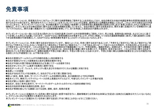 © 2015 NEXON Co., Ltd. All Rights Reserved.
36
免責事項
本プレゼンテーションは、投資家の方々に当グループに関する参照情報をご提供することを目的としており、当社の株式その他の有価証券等の売買等を勧誘又は推
奨するものではありません。株式会社ネクソン（「ネクソン」）は本プレゼンテーションの正確性、適用性または網羅性を検証しておらず、これらに対する責任もお引き受
けいたしません。 本プレゼンテーションには、年次報告書の「リスク要因」「経営陣による財務状態と業績結果の説明と分析」及び「事業」の見出しのもとで記載される
情報など、ネクソンまたはその株式売却に関する全ての該当情報を記載していません。 当社の株式に関する投資決定は、開示文書に記載されている情報のみに基
づいて行うものとし、開示文書に掲載されている詳細情報を参照しつつ、全てを考慮した投資決定が適格とされます。
本プレゼンテーションは一般に公正妥当と認められている会計基準（GAAP）以外の財務指標もご提供しており、売上収益、営業利益と純利益、およびこれらに基づ
いて計算した比率なども記載しております。 GAAPではない財務指標のみを考慮することや、IFRSに準拠しつつ当社の連結財務諸表に表示して最も直接的に比較
できる財務指標の代替指標として、GAAPではない財務指標を考慮することは行ってはならないものとします。
本プレゼンテーションには、将来に関する記述が含まれています。 場合によっては、将来に関する記述であることが、「予想する」「仮定する」「信じる」「推定する」「期
待する」「予想する」「かもしれない」「計画する」「潜在的な」「予測する」「模索する」「・・・べきである」または「・・・であろう」などの用語や、その他の同じような文言によ
って特定することができます。 これらの記述では、当社の財務状況や業績結果について、予想を説明し、戦略を特定し、試算を述べ、その他の将来に関する情報を
述べています。 本プレゼンテーションの将来に関する記述には、当社の事業と業績に関する各種リスク、不確実性、仮定があります。 これらの将来に関する記述で
表明されている予想が達成されず、実際の結果が予想と大幅に異なり、予想より悪くなることもありえます。 予想と大幅に異なる実際の結果を生じさせる可能性があ
る潜在リスクと不確実性には、以下等があります。
当社の重要なゲームタイトルが引き続き成長と人気を確保する
当社が重要なライセンス提携会社と良好な関係を維持できる
当社が今後も中国で現地の提携会社などを通じてゲームを提供できる
当社がオンラインゲーム業界で効果的に競争できる
当社がハッキング、ウィルス、セキュリティ侵入及びその他のテクニカルな難題に対処できる
為替レートの変動
当社が当社のブランド名を維持して、当社のブランド名で更に開発できる
新しい会社、事業、技術、サードパーティのゲームの効果的な買収、及び減損を計上できる可能性
基本インフラ、無料プレイ/アイテム・ベースの売上高創出モデルなどで、今後もオンラインゲーム市場が成長
当社が新しい技術に適応できる
当社が、当社に有利な条件で、サードパーティのゲームタイトルのライセンス契約を締結できる
当社の知的所有権の効果的な防衛、及び
当社が事業を営んでいる諸国における法制、規制、会計、税務の変更
本プレゼンテーションに記載されている将来に関する記述に変更や改訂を行い、最新情報または将来の出来事などを記述に反映させる義務はネクソンにないものと
し、ネクソンはこのような義務から免責されるものとします。
本プレゼンテーションに記載されている将来に関する記述に不当に頼ることのないようにご注意ください。
 