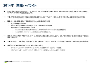 © 2015 NEXON Co., Ltd. All Rights Reserved.
4
2014年 業績ハイライト
 ゲーム品質と息の長いゲームにしていくことへの注力という当社戦略は着実に進行中。明確な成果が出るまでには約2年かかると予想し
ていたが、2014年に早くも進展が見られた
 中国：『アラド戦記』では2014年を通じて複数の高品質なコンテンツアップデートを導入。第4四半期の売上収益は対前年比36%増加
 韓国：ゲーム品質を最優先とする戦略の遂行によって業績は極めて好調
‒ 売上収益は前期比52%の成長
‒ モバイル：高品質な新規タイトルからの寄与により、売上収益は前期比8倍超の成長
‒ 既存PCタイトル：高品質なライブ運用により好調
‒ リリース初年度（2013年）から既に好調であった『EA SPORTSTM FIFA Online 3』は更なる成長を実現
‒ その他の既存タイトルについても全体で売上収益はプラス成長を遂げた
 日本：モバイルのブラウザ及びネイティブゲーム市場動向の急速な変化に対応しながら、当社が期待する高い品質水準をクリアすることは
容易ではなかった
 北米：成長の兆し。新経営陣による指揮の下、ゲーム運用及びマーケティング改善により2014年下半期の売上収益は成長軌道へと回復
 パイプライン：過去最高のラインアップ。更なる拡充を目指す
‒ 『DomiNations』（モバイル）、『メイプルストーリー2』（PC）、『攻殻機動隊オンライン』（PC）、その他多数
‒ 人気IP「LEGO®」 をベースとしたモバイルゲーム開発のライセンス契約をWarner Brothers社グループと締結
 