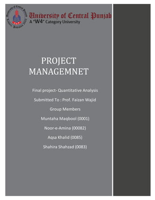 PROJECT
MANAGEMNET
Final project- Quantitative Analysis
Submitted To : Prof. Faizan Wajid
Group Members
Muntaha Maqbool (0001)
Noor-e-Amina (00082)
Aqsa Khalid (0085)
Shahira Shahzad (0083)
 