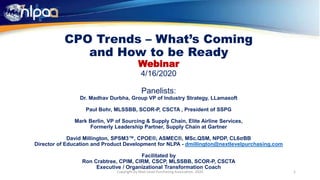 CPO Trends – What’s Coming
and How to be Ready
Webinar
4/16/2020
Panelists:
Dr. Madhav Durbha, Group VP of Industry Strategy, LLamasoft
Paul Bohr, MLSSBB, SCOR-P, CSCTA , President of SSPG
Mark Berlin, VP of Sourcing & Supply Chain, Elite Airline Services,
Formerly Leadership Partner, Supply Chain at Gartner
David Millington, SPSM3™, CPOE®, ASMEC®, MSc.QSM, NPDP, CL6σBB
Director of Education and Product Development for NLPA - dmillington@nextlevelpurchasing.com
Facilitated by
Ron Crabtree, CPIM, CIRM, CSCP, MLSSBB, SCOR-P, CSCTA
Executive / Organizational Transformation Coach
1Copyright by Next Level Purchasing Association, 2020
 