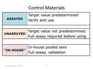 Quantitative QC - Module 7 12
Control Materials
ASSAYED
Target value predetermined
Verify and use
UNASSAYED
Target value not predetermined
Full assay required before using
“IN-HOUSE”
In-house pooled sera
Full assay, validation
 