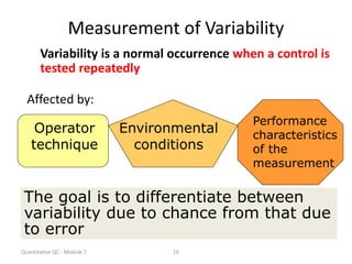 Quantitative QC - Module 7 16
Measurement of Variability
Variability is a normal occurrence when a control is
tested repeatedly
Affected by:
Operator
technique
Environmental
conditions
Performance
characteristics
of the
measurement
The goal is to differentiate between
variability due to chance from that due
to error
 
