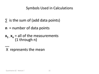 Quantitative QC - Module 7 22
Symbols Used in Calculations
∑ is the sum of (add data points)
n = number of data points
x1 - xn = all of the measurements
(1 through n)
__
X represents the mean
 