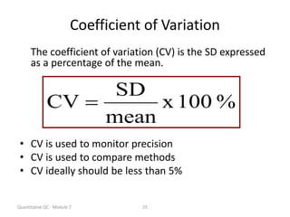 Quantitative QC - Module 7 25
Coefficient of Variation
The coefficient of variation (CV) is the SD expressed
as a percentage of the mean.
• CV is used to monitor precision
• CV is used to compare methods
• CV ideally should be less than 5%
%
100
x
mean
SD
CV 
 