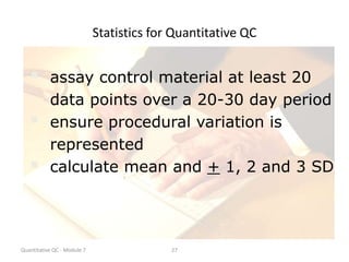 Quantitative QC - Module 7 27
Statistics for Quantitative QC
 assay control material at least 20
data points over a 20-30 day period
 ensure procedural variation is
represented
 calculate mean and + 1, 2 and 3 SD
 