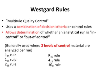 Westgard Rules
• “Multirule Quality Control”
• Uses a combination of decision criteria or control rules
• Allows determination of whether an analytical run is “in-
control” or “out-of-control”
(Generally used where 2 levels of control material are
analyzed per run)
12S rule
13S rule
22S rule
R4S rule
41S rule
10X rule
 