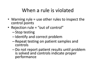 When a rule is violated
• Warning rule = use other rules to inspect the
control points
• Rejection rule = “out of control”
–Stop testing
–Identify and correct problem
–Repeat testing on patient samples and
controls
–Do not report patient results until problem
is solved and controls indicate proper
performance
 