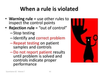 Quantitative QC - Module 7 43
When a rule is violated
• Warning rule = use other rules to
inspect the control points
• Rejection rule = “out of control”
–Stop testing
–Identify and correct problem
–Repeat testing on patient
samples and controls
–Do not report patient results
until problem is solved and
controls indicate proper
performance
 