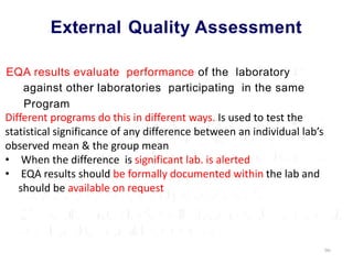 External Quality Assessment
EQA results evaluate performance of the laboratory
against other laboratories participating in the same
Program
Different programs do this in different ways. Is used to test the
statistical significance of any difference between an individual lab’s
observed mean & the group mean
• When the difference is significant lab. is alerted
• EQA results should be formally documented within the lab and
should be available on request
90
 