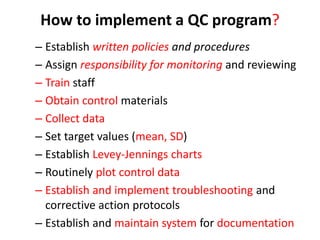 How to implement a QC program?
– Establish written policies and procedures
– Assign responsibility for monitoring and reviewing
– Train staff
– Obtain control materials
– Collect data
– Set target values (mean, SD)
– Establish Levey-Jennings charts
– Routinely plot control data
– Establish and implement troubleshooting and
corrective action protocols
– Establish and maintain system for documentation
 