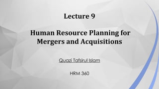 Lecture 9
Human Resource Planning for
Mergers and Acquisitions
Quazi Tafsirul Islam
HRM 360
 