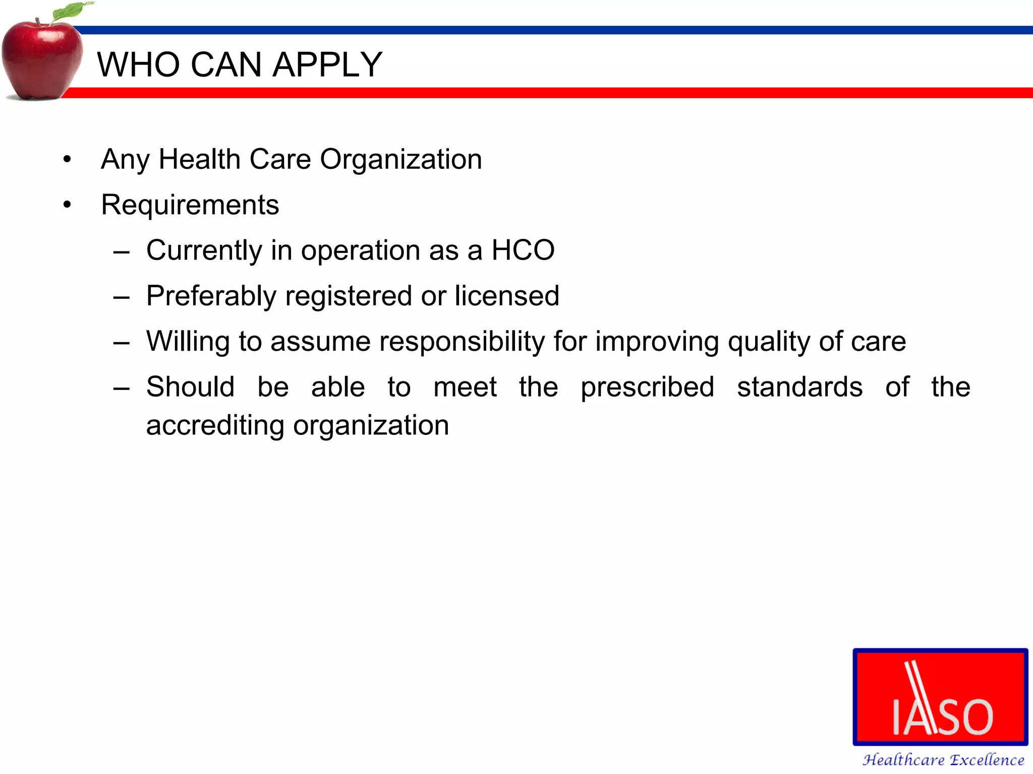 WHO CAN APPLY Any Health Care Organization Requirements Currently in operation as a HCO Preferably registered or licensed Willing to assume responsibility for improving quality of care Should be able to meet the prescribed standards of the accrediting organization 