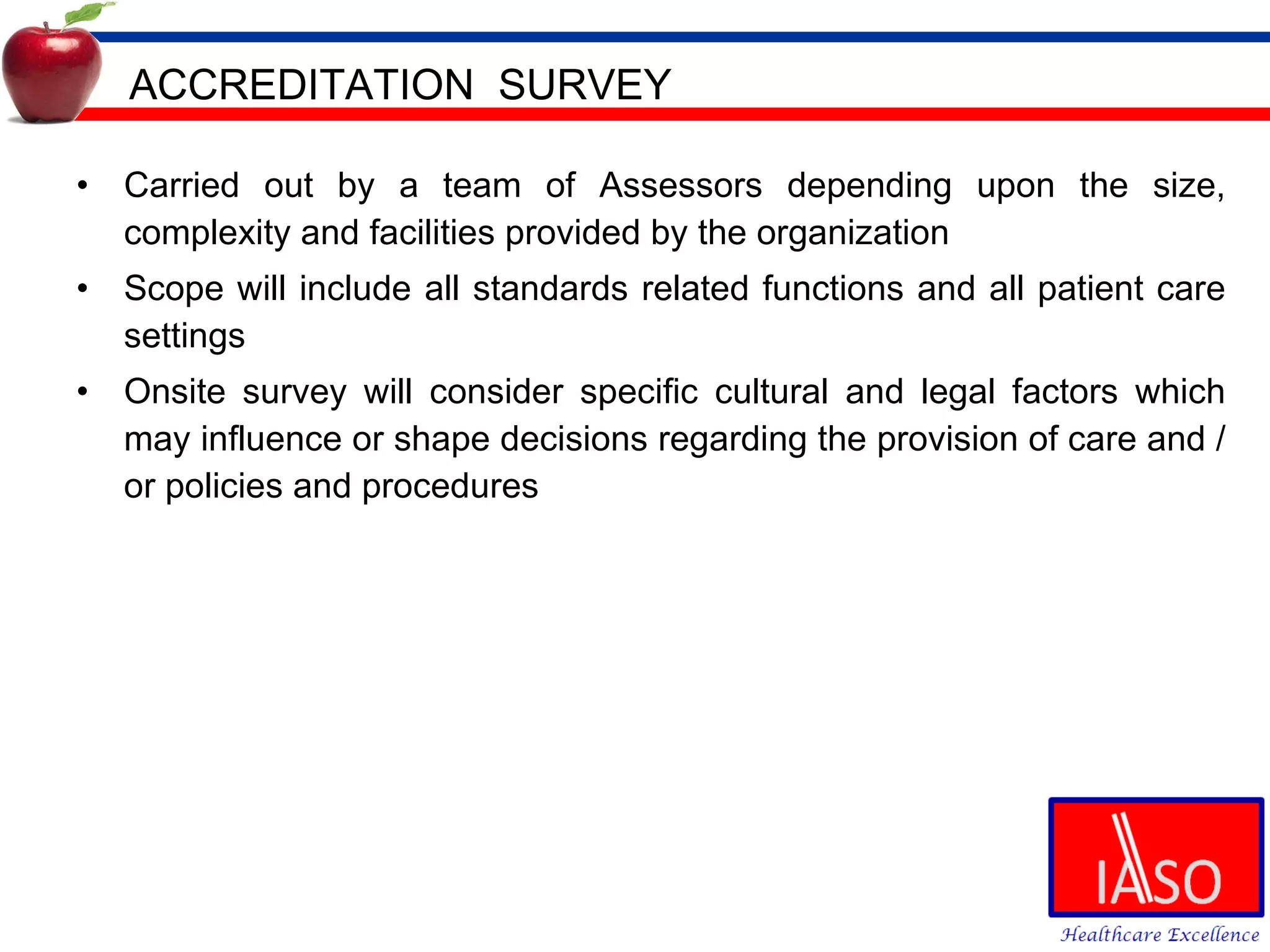 ACCREDITATION  SURVEY Carried out by a team of Assessors depending upon the size, complexity and facilities provided by the organization Scope will include all standards related functions and all patient care settings Onsite survey will consider specific cultural and legal factors which may influence or shape decisions regarding the provision of care and /or policies and procedures 