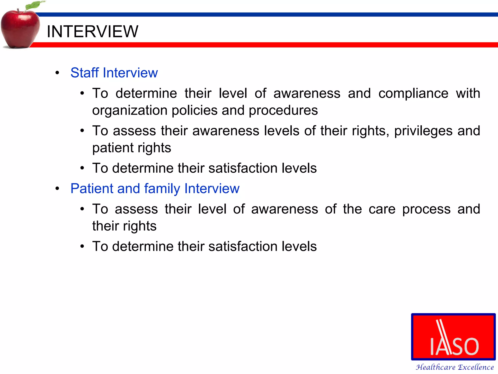 INTERVIEW Staff Interview To determine their level of awareness and compliance with organization policies and procedures To assess their awareness levels of their rights, privileges and patient rights To determine their satisfaction levels Patient and family Interview To assess their level of awareness of the care process and their rights To determine their satisfaction levels 