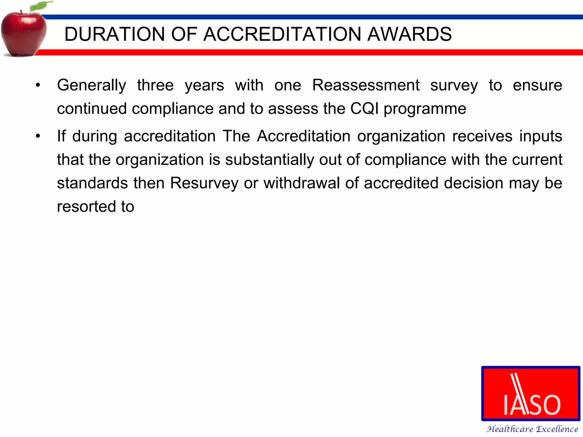 DURATION OF ACCREDITATION AWARDS Generally three years with one Reassessment survey to ensure continued compliance and to assess the CQI programme If during accreditation The Accreditation organization receives inputs that the organization is substantially out of compliance with the current standards then Resurvey or withdrawal of accredited decision may be resorted to 
