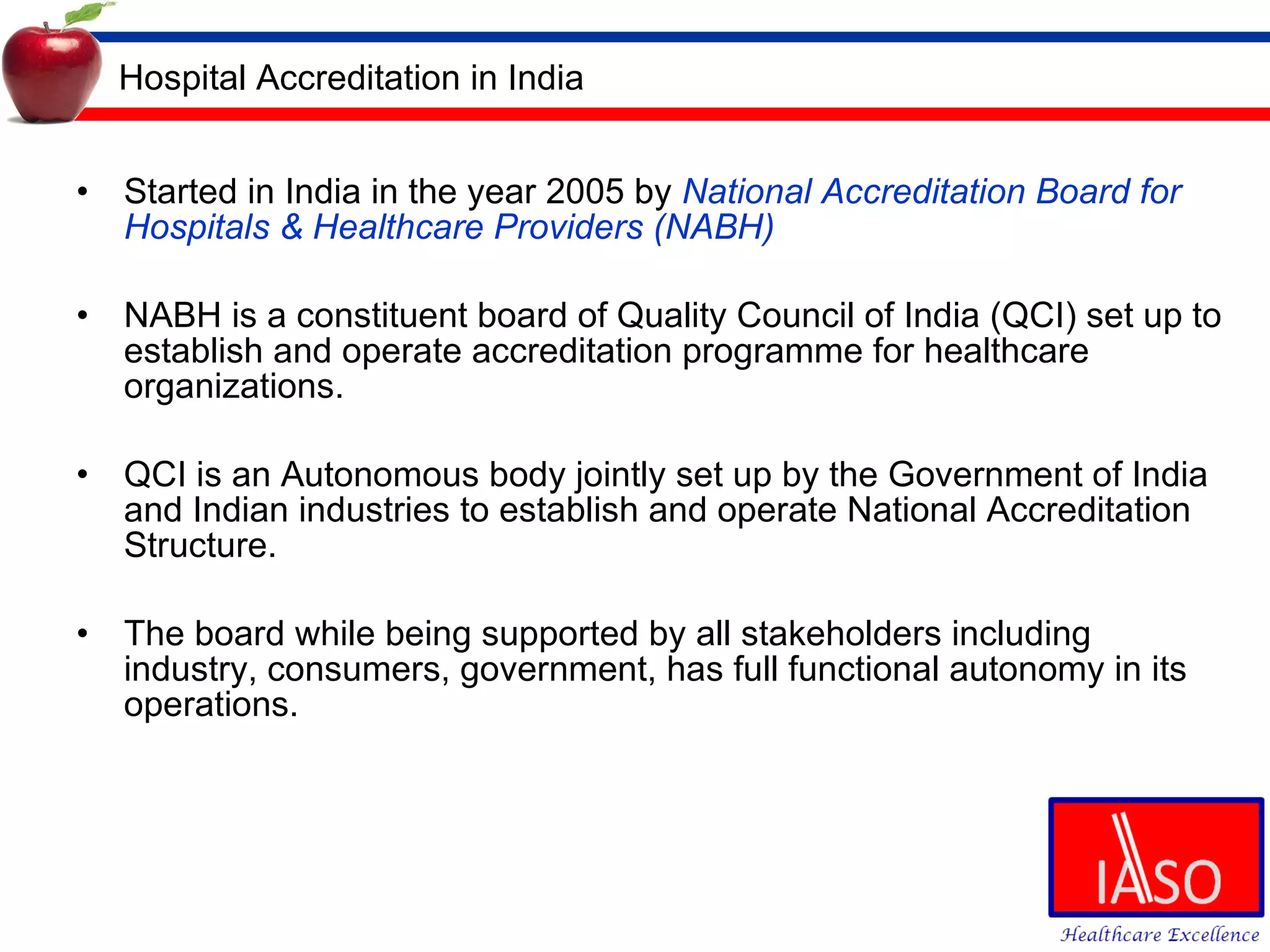 Hospital Accreditation in India Started in India in the year 2005 by  National Accreditation Board for Hospitals & Healthcare Providers (NABH) NABH is a constituent board of Quality Council of India (QCI)  set up to establish and operate accreditation programme for healthcare organizations.  QCI is an Autonomous body jointly set up by the Government of India and Indian industries to establish and operate National Accreditation Structure. The board while being supported by all stakeholders including industry, consumers, government, has full functional autonomy in its operations. 