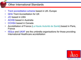 Other International Standards Trent accreditation scheme  based in UK- Europe QHA  Trent Accreditation for UK JCI  based in USA ACHSI  based in Australia CCHSA  based in Canada Accréditation of France ( La Haute Autorité de Santé ) based in Paris, France ISQua  and  UKAF  are the umbrella organisations for those providing International Healthcare accréditation 
