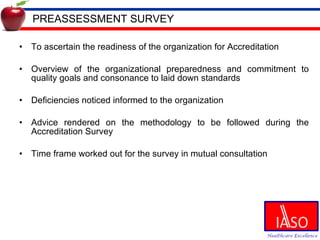PREASSESSMENT SURVEY To ascertain the readiness of the organization for Accreditation Overview of the organizational preparedness and commitment to quality goals and consonance to laid down standards Deficiencies noticed informed to the organization Advice rendered on the methodology to be followed during the Accreditation Survey Time frame worked out for the survey in mutual consultation 