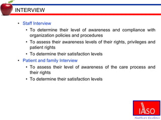 INTERVIEW Staff Interview To determine their level of awareness and compliance with organization policies and procedures To assess their awareness levels of their rights, privileges and patient rights To determine their satisfaction levels Patient and family Interview To assess their level of awareness of the care process and their rights To determine their satisfaction levels 