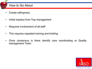 How to Go About Create willingness Initial impetus from Top management Requires involvement of all staff This requires repeated training and briefing Once consensus is there identify core coordinating or Quality management Team 