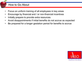 How to Go About Focus on uniform training of all employees in key areas Encourage by financial and / or non-financial incentives Initially prepare to provide extra resources Avoid disappointments if initial benefits do not accrue as expected Be prepared for a longer gestation period for benefits to accrue 