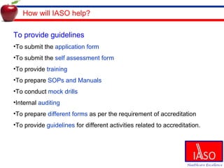 How will IASO help? To provide guidelines  To submit the  application form To submit the  self assessment form To provide  training To prepare  SOPs and Manuals To conduct  mock drills Internal  auditing To prepare  different forms  as per the requirement of accreditation To provide  guidelines  for different activities related to accreditation. 