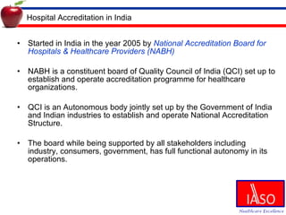 Hospital Accreditation in India Started in India in the year 2005 by  National Accreditation Board for Hospitals & Healthcare Providers (NABH) NABH is a constituent board of Quality Council of India (QCI)  set up to establish and operate accreditation programme for healthcare organizations.  QCI is an Autonomous body jointly set up by the Government of India and Indian industries to establish and operate National Accreditation Structure. The board while being supported by all stakeholders including industry, consumers, government, has full functional autonomy in its operations. 
