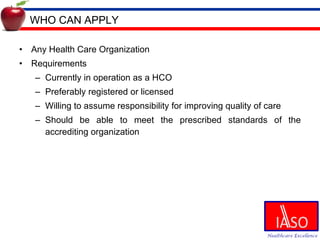 WHO CAN APPLY Any Health Care Organization Requirements Currently in operation as a HCO Preferably registered or licensed Willing to assume responsibility for improving quality of care Should be able to meet the prescribed standards of the accrediting organization 