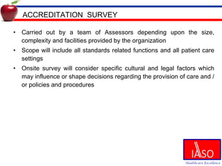 ACCREDITATION  SURVEY Carried out by a team of Assessors depending upon the size, complexity and facilities provided by the organization Scope will include all standards related functions and all patient care settings Onsite survey will consider specific cultural and legal factors which may influence or shape decisions regarding the provision of care and /or policies and procedures 