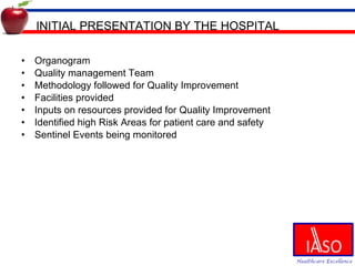 INITIAL PRESENTATION BY THE HOSPITAL Organogram Quality management Team Methodology followed for Quality Improvement Facilities provided Inputs on resources provided for Quality Improvement Identified high Risk Areas for patient care and safety Sentinel Events being monitored 