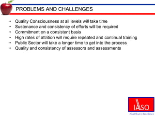 PROBLEMS AND CHALLENGES Quality Consciousness at all levels will take time Sustenance and consistency of efforts will be required Commitment on a consistent basis High rates of attrition will require repeated and continual training Public Sector will take a longer time to get into the process Quality and consistency of assessors and assessments  