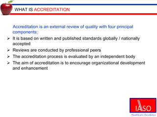 WHAT IS  ACCREDITATION Accreditation is an external review of quality with four principal components: It is based on written and published standards globally / nationally accepted Reviews are conducted by professional peers The accreditation process is evaluated by an independent body The aim of accreditation is to encourage organizational development and enhancement 