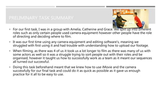 PRELIMINARY TASK SUMMARY
 For our first task, I was in a group with Amelia, Catherine and Grace. We split up into different
roles such as only certain people used camera equipment however other people have the role
of directing and deciding where to film.
 It was our first time using any camera equipment and editing software's, meaning we
struggled with first using it and had trouble with understanding how to upload our footage.
 When filming, as there was 4 of us it took us a lot longer to film as there was many of us with
some actors as well so it was a struggle trying to sort people out with their roles and be
organised, however it taught us how to successfully work as a team as it meant our sequences
all turned out successful.
 Doing this task beforehand meant that we knew how to use iMovie and the camera
successfully for our final task and could do it as quick as possible as it gave us enough
practice for it all to be easy to use.
 