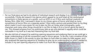 RESEARCH
 For our final piece we had to do plenty of individual research and display it on my blog. To do this
successfully, I firstly did research into genres which appeal to me and listed all the stereotypical
conventions in these genres on a poster, such as UFO’s in sci-fi films and mythical creatures in
fantasy films. After this, I narrowed it down to my chosen genre of horror and listed as many
conventions of horror films on a separate poster. I then took a picture and posted them to my blog
which made it much more easier for me to plan my film as I knew what iconography, audio,
characters and many other things should be in my film to help it fit to a horror genre the best it
can. This showed progress from my preliminary task as we only planned it vaguely which could be
noticeable in my work as it was less interesting than my final task.
 We also did lots of research by watching opening sequences and analysing them so we could get a
larger understanding of all the conventions used in horror genres. To do this, I did a timeline of the
titles shown in Cabin in the woods, to give me ideas on how often to make my titles appear, and I
also analysed the opening sequence to Insidious to give me an understanding on what I needed to
include in my own opening sequence to make it as much like a successful horror film as I could.
 