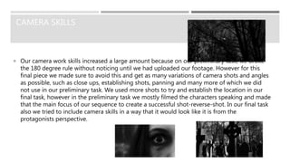 CAMERA SKILLS
 Our camera work skills increased a large amount because on our preliminary task, we broke
the 180 degree rule without noticing until we had uploaded our footage. However for this
final piece we made sure to avoid this and get as many variations of camera shots and angles
as possible, such as close ups, establishing shots, panning and many more of which we did
not use in our preliminary task. We used more shots to try and establish the location in our
final task, however in the preliminary task we mostly filmed the characters speaking and made
that the main focus of our sequence to create a successful shot-reverse-shot. In our final task
also we tried to include camera skills in a way that it would look like it is from the
protagonists perspective.
 