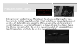 PROGRESS WITH EDITING
 In the preliminary task I did not use iMovie to edit the colouring and lighting of my clips,
however in the final task we put all our shots in black and white and also used pictures as well
as videos. We darkened the clips also so that it fit more successfully with horror and so it
would include as many conventions of this genre as it could. We also slowed down clips so
that it looked more eerie which I did not do in my preliminary task. We also added titles on
top of the actual clips which I also did not do in my preliminary task.
 