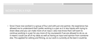 WORKING IN A PAIR
 Since I have now worked in a group of four and with just one partner, the experience has
allowed me to understand that I prefer working in a pair as it is less hassle with trying to
share ideas and you can make more of an input. I also now know that I will want to
continue working in a pair for any more of my coursework if we are allowed to do so, as
it meant I could use all of my ideas as well as having an input and opinion from someone
else. This applied for editing and filming, so our work is currently at the best it could be.
 