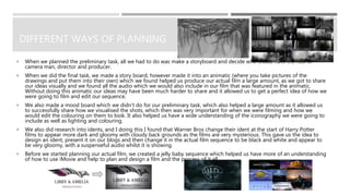 DIFFERENT WAYS OF PLANNING
 When we planned the preliminary task, all we had to do was make a storyboard and decide who would have the role of
camera man, director and producer.
 When we did the final task, we made a story board, however made it into an animatic (where you take pictures of the
drawings and put them into their own) which we found helped us produce our actual film a large amount, as we got to share
our ideas visually and we found all the audio which we would also include in our film that was featured in the animatic.
Without doing this animatic our ideas may have been much harder to share and it allowed us to get a perfect idea of how we
were going to film and edit our sequence.
 We also made a mood board which we didn’t do for our preliminary task, which also helped a large amount as it allowed us
to successfully share how we visualised the shots, which then was very important for when we were filming and how we
would edit the colouring on them to look. It also helped us have a wide understanding of the iconography we were going to
include as well as lighting and colouring.
 We also did research into idents, and I doing this I found that Warner Bros change their ident at the start of Harry Potter
films to appear more dark and gloomy with cloudy back grounds as the films are very mysterious. This gave us the idea to
design an ident, present it on our blogs and then change it in the actual film sequence to be black and white and appear to
be very gloomy, with a suspenseful audio whilst it is showing.
 Before we started planning our actual film, we created a jelly baby sequence which helped us have more of an understanding
of how to use iMovie and help to plan and design a film and the process of it all.
 
